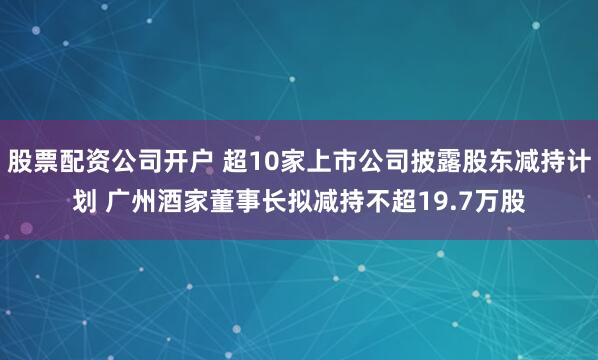 股票配资公司开户 超10家上市公司披露股东减持计划 广州酒家董事长拟减持不超19.7万股