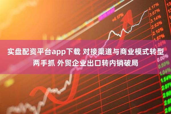 实盘配资平台app下载 对接渠道与商业模式转型两手抓 外贸企业出口转内销破局