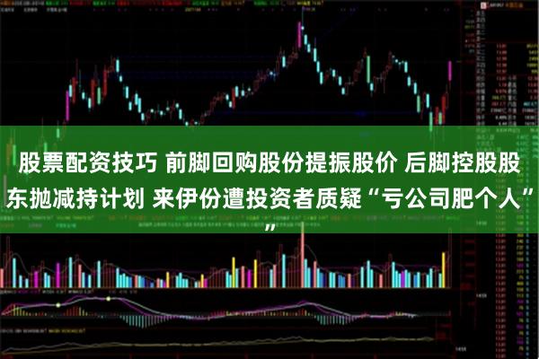 股票配资技巧 前脚回购股份提振股价 后脚控股股东抛减持计划 来伊份遭投资者质疑“亏公司肥个人”