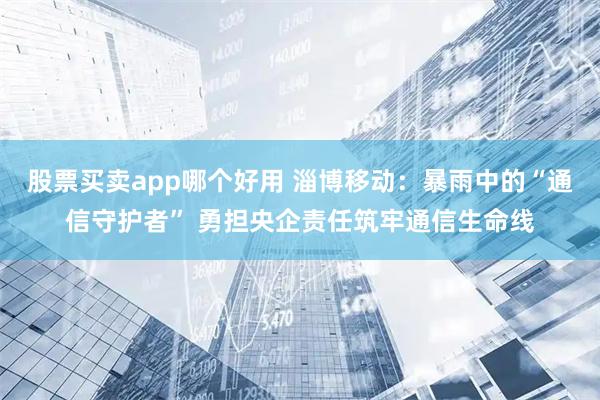 股票买卖app哪个好用 淄博移动：暴雨中的“通信守护者” 勇担央企责任筑牢通信生命线