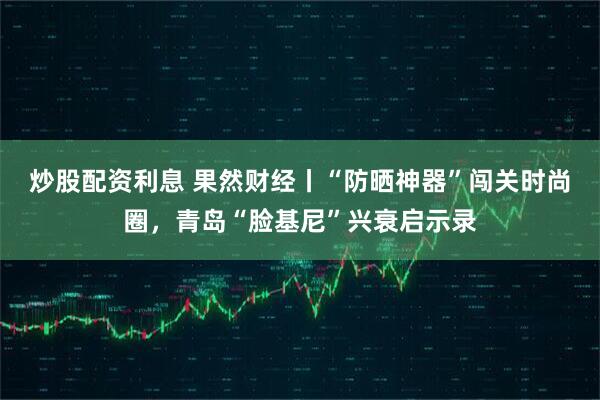 炒股配资利息 果然财经丨“防晒神器”闯关时尚圈，青岛“脸基尼”兴衰启示录