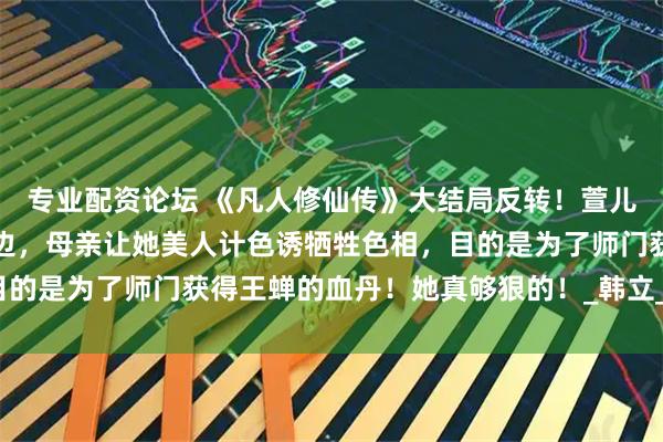 专业配资论坛 《凡人修仙传》大结局反转！萱儿很可能是卧底在王蝉身边，母亲让她美人计色诱牺牲色相，目的是为了师门获得王蝉的血丹！她真够狠的！_韩立_游戏_细节