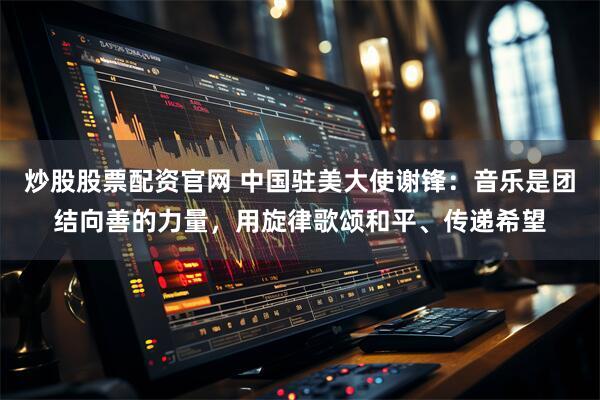 炒股股票配资官网 中国驻美大使谢锋：音乐是团结向善的力量，用旋律歌颂和平、传递希望