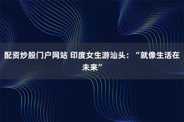 配资炒股门户网站 印度女生游汕头：“就像生活在未来”