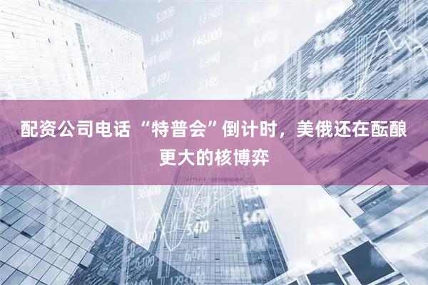 配资公司电话 “特普会”倒计时，美俄还在酝酿更大的核博弈