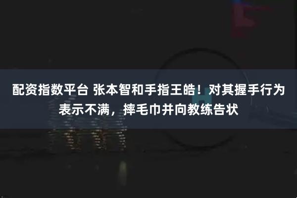 配资指数平台 张本智和手指王皓！对其握手行为表示不满，摔毛巾并向教练告状