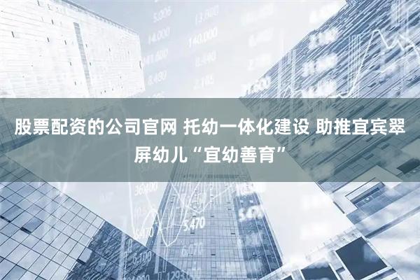 股票配资的公司官网 托幼一体化建设 助推宜宾翠屏幼儿“宜幼善育”