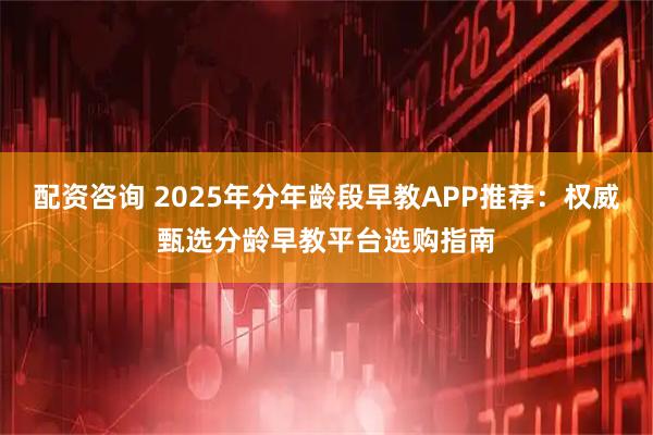 配资咨询 2025年分年龄段早教APP推荐：权威甄选分龄早教平台选购指南
