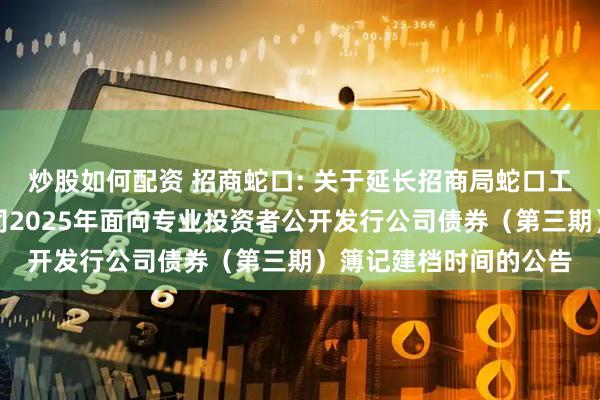 炒股如何配资 招商蛇口: 关于延长招商局蛇口工业区控股股份有限公司2025年面向专业投资者公开发行公司债券（第三期）簿记建档时间的公告