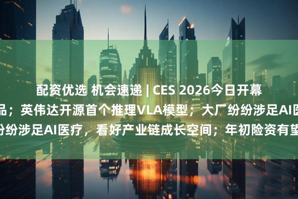 配资优选 机会速递 | CES 2026今日开幕，会场聚焦人形机器人产品；英伟达开源首个推理VLA模型；大厂纷纷涉足AI医疗，看好产业链成长空间；年初险资有望增配煤炭板块