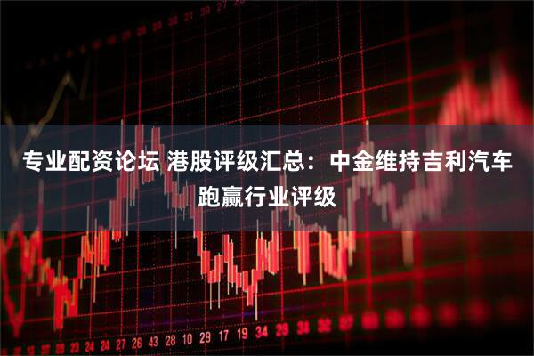 专业配资论坛 港股评级汇总：中金维持吉利汽车跑赢行业评级
